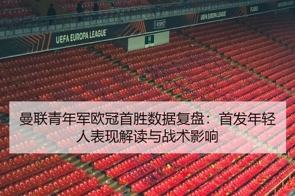 曼联青年军欧冠首胜数据复盘：首发年轻人表现解读与战术影响